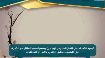 كيفية التعاقد على الغاز الطبيعي أون لاين بسهولة من المنزل مع التعرف على الشروط وطرق التقديم والأوراق المطلوبة